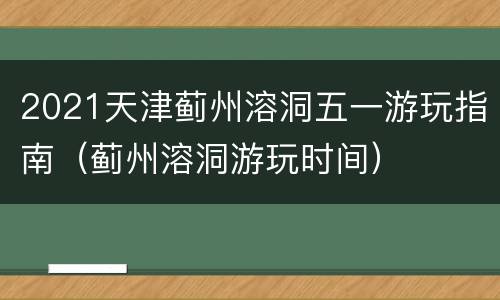 2021天津蓟州溶洞五一游玩指南（蓟州溶洞游玩时间）