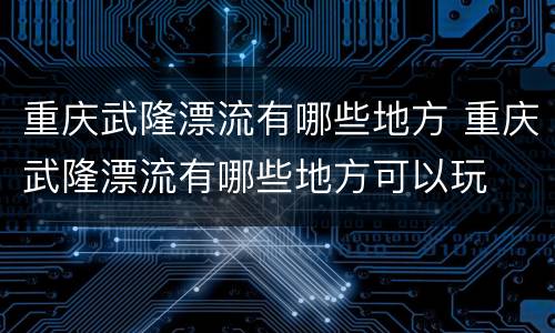重庆武隆漂流有哪些地方 重庆武隆漂流有哪些地方可以玩