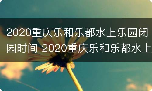 2020重庆乐和乐都水上乐园闭园时间 2020重庆乐和乐都水上乐园闭园时间