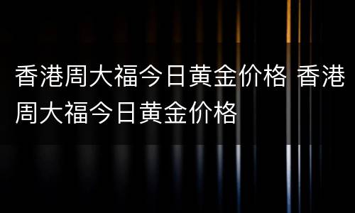 香港周大福今日黄金价格 香港周大福今日黄金价格