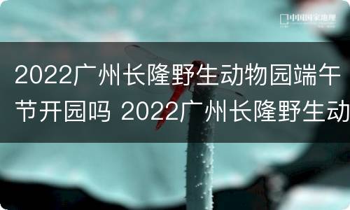 2022广州长隆野生动物园端午节开园吗 2022广州长隆野生动物园端午节开园吗