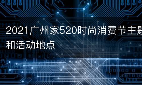2021广州家520时尚消费节主题和活动地点
