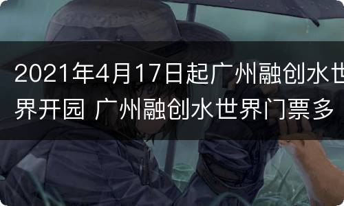 2021年4月17日起广州融创水世界开园 广州融创水世界门票多少钱一张