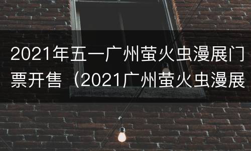 2021年五一广州萤火虫漫展门票开售（2021广州萤火虫漫展时间）