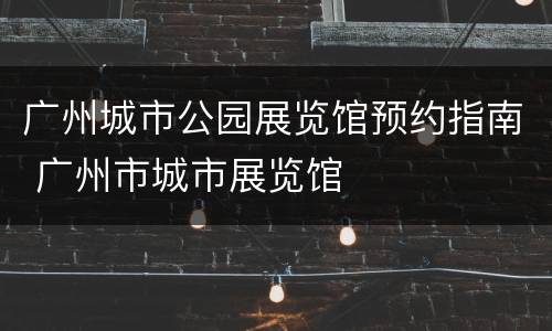 广州城市公园展览馆预约指南 广州市城市展览馆