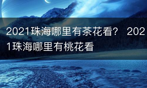 2021珠海哪里有茶花看？ 2021珠海哪里有桃花看