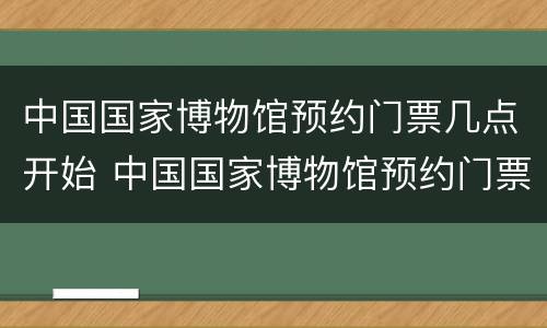 中国国家博物馆预约门票几点开始 中国国家博物馆预约门票几点开始预约