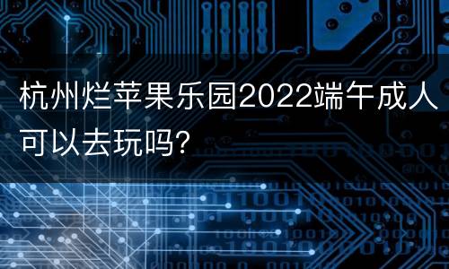 杭州烂苹果乐园2022端午成人可以去玩吗？