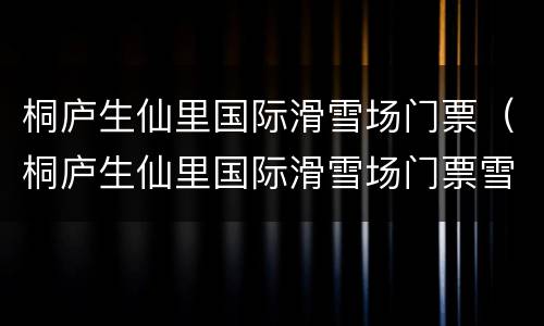 桐庐生仙里国际滑雪场门票（桐庐生仙里国际滑雪场门票雪具包含什么）
