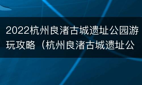 2022杭州良渚古城遗址公园游玩攻略（杭州良渚古城遗址公园门票）