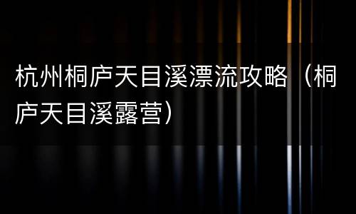 杭州桐庐天目溪漂流攻略（桐庐天目溪露营）