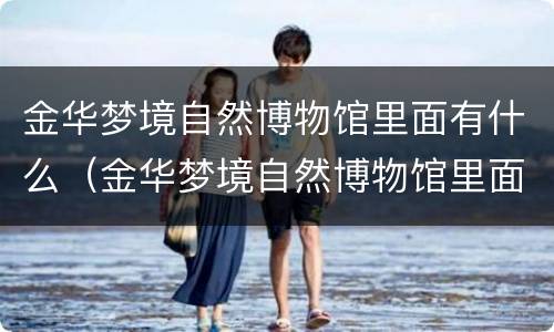 金华梦境自然博物馆里面有什么（金华梦境自然博物馆里面有什么好玩的）