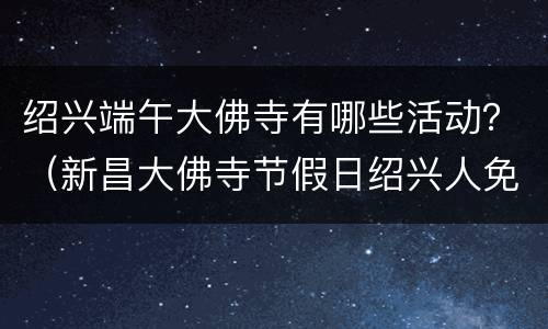 绍兴端午大佛寺有哪些活动？（新昌大佛寺节假日绍兴人免费吗）