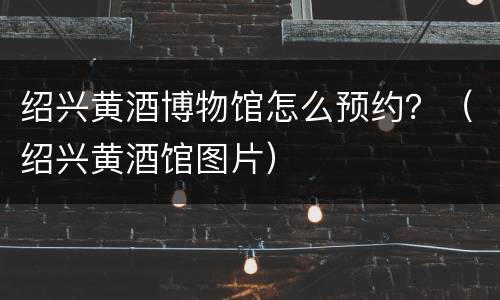 绍兴黄酒博物馆怎么预约？（绍兴黄酒馆图片）