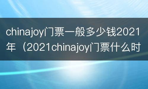 chinajoy门票一般多少钱2021年（2021chinajoy门票什么时候卖）