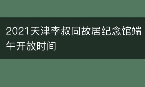 2021天津李叔同故居纪念馆端午开放时间