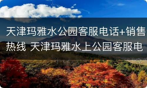 天津玛雅水公园客服电话+销售热线 天津玛雅水上公园客服电话