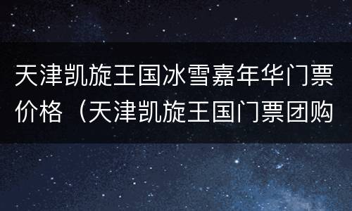天津凯旋王国冰雪嘉年华门票价格（天津凯旋王国门票团购）