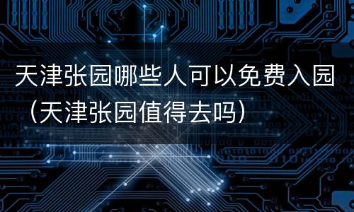 天津张园哪些人可以免费入园（天津张园值得去吗）