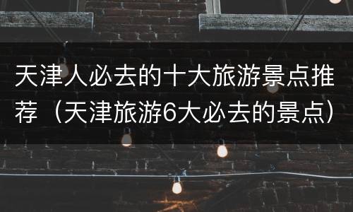 天津人必去的十大旅游景点推荐（天津旅游6大必去的景点）