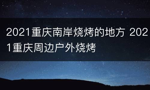 2021重庆南岸烧烤的地方 2021重庆周边户外烧烤