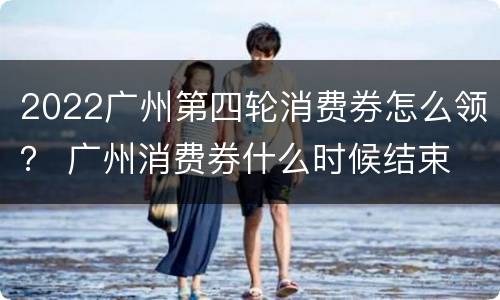 2022广州第四轮消费券怎么领？ 广州消费券什么时候结束