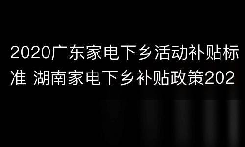 2020广东家电下乡活动补贴标准 湖南家电下乡补贴政策2020具体时间