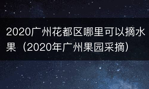 2020广州花都区哪里可以摘水果（2020年广州果园采摘）