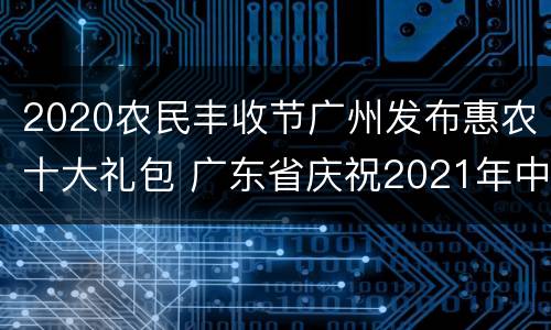 2020农民丰收节广州发布惠农十大礼包 广东省庆祝2021年中国农民丰收节