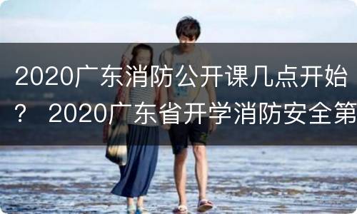 2020广东消防公开课几点开始？ 2020广东省开学消防安全第一课视频