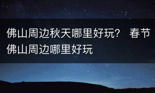 佛山周边秋天哪里好玩？ 春节佛山周边哪里好玩