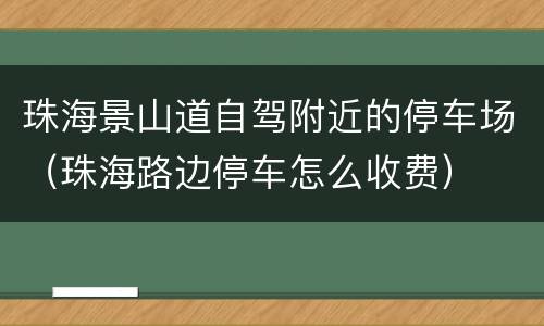 珠海景山道自驾附近的停车场（珠海路边停车怎么收费）