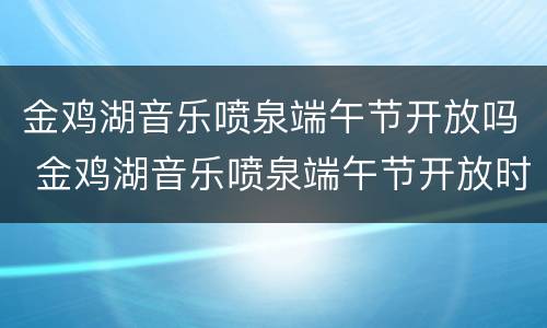金鸡湖音乐喷泉端午节开放吗 金鸡湖音乐喷泉端午节开放时间