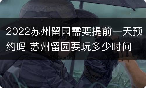 2022苏州留园需要提前一天预约吗 苏州留园要玩多少时间