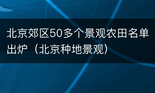 北京郊区50多个景观农田名单出炉（北京种地景观）