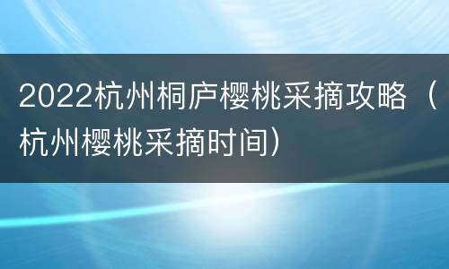 2022杭州桐庐樱桃采摘攻略（杭州樱桃采摘时间）