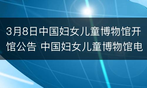 3月8日中国妇女儿童博物馆开馆公告 中国妇女儿童博物馆电话号码