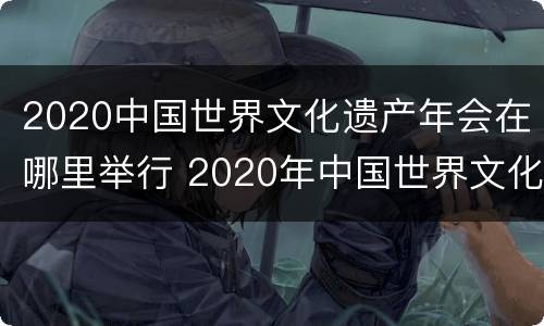 2020中国世界文化遗产年会在哪里举行 2020年中国世界文化遗产年会