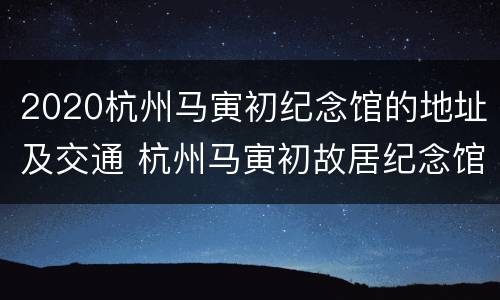 2020杭州马寅初纪念馆的地址及交通 杭州马寅初故居纪念馆地址