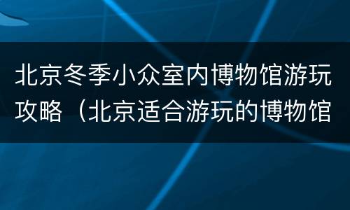 北京冬季小众室内博物馆游玩攻略（北京适合游玩的博物馆）