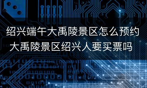 绍兴端午大禹陵景区怎么预约 大禹陵景区绍兴人要买票吗
