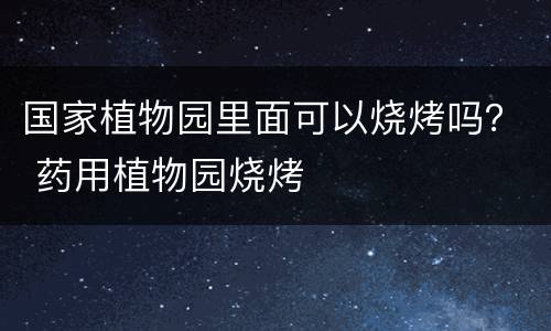 国家植物园里面可以烧烤吗？ 药用植物园烧烤