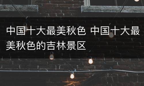 中国十大最美秋色 中国十大最美秋色的吉林景区