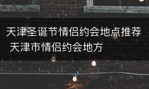 天津圣诞节情侣约会地点推荐 天津市情侣约会地方