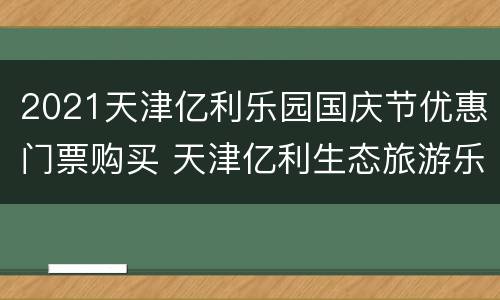 2021天津亿利乐园国庆节优惠门票购买 天津亿利生态旅游乐园