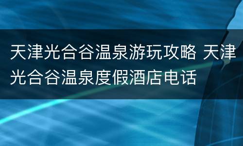 天津光合谷温泉游玩攻略 天津光合谷温泉度假酒店电话