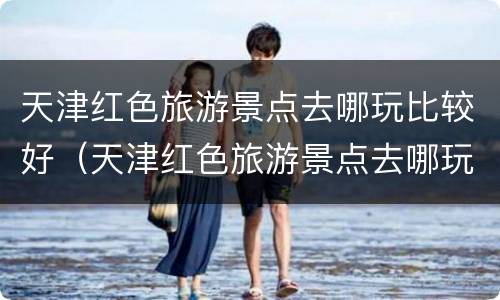 天津红色旅游景点去哪玩比较好（天津红色旅游景点去哪玩比较好一点）