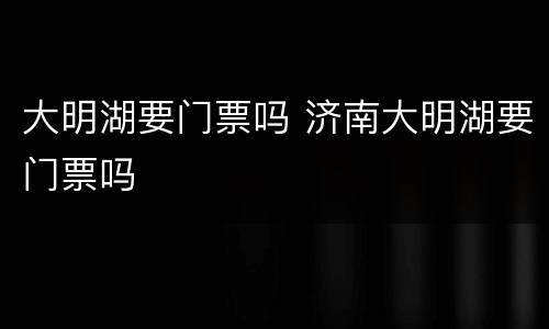 大明湖要门票吗 济南大明湖要门票吗
