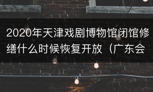2020年天津戏剧博物馆闭馆修缮什么时候恢复开放（广东会馆）