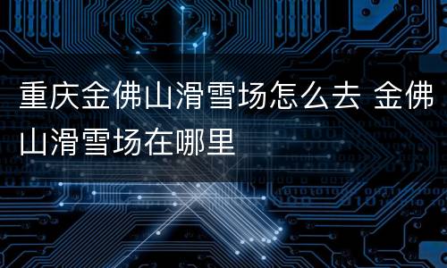 重庆金佛山滑雪场怎么去 金佛山滑雪场在哪里
